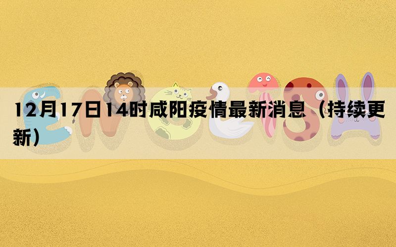 12月17日14時咸陽疫情最新消息（持續(xù)更新）