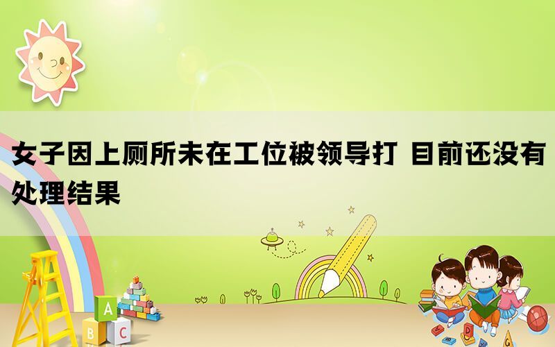 女子因上廁所未在工位被領(lǐng)導(dǎo)打 目前還沒有處理結(jié)果