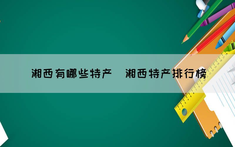 湘西有哪些特產(chǎn)（湘西特產(chǎn)排行榜）