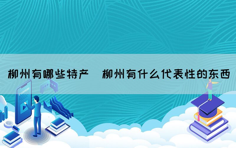 柳州有哪些特產(chǎn)(柳州有什么代表性的東西)