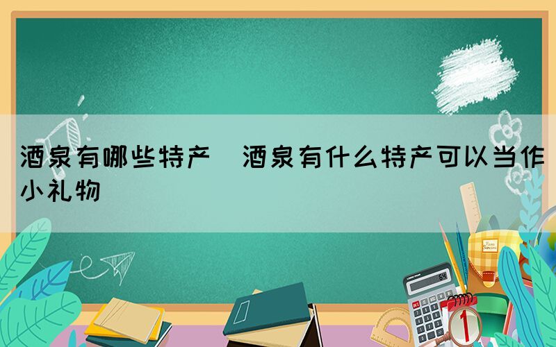 酒泉有哪些特產(chǎn)(酒泉有什么特產(chǎn)可以當(dāng)作小禮物)