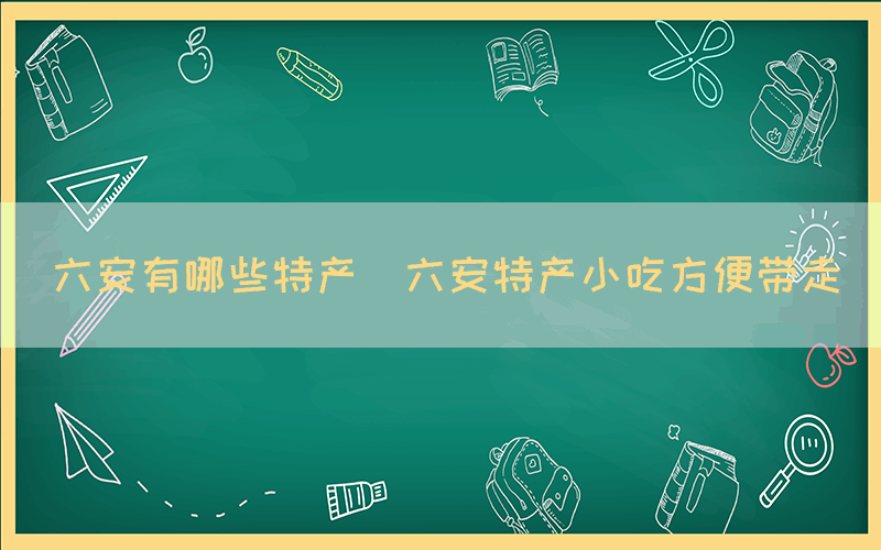六安有哪些特產(chǎn)(六安特產(chǎn)小吃方便帶走)