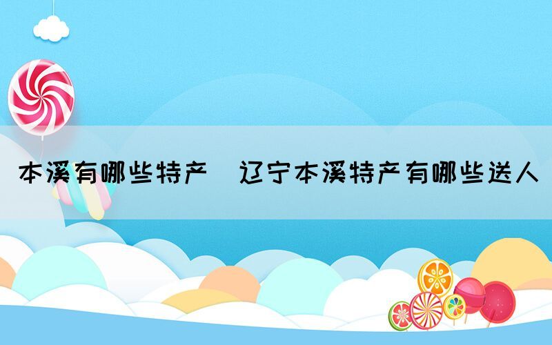 本溪有哪些特產(chǎn)(遼寧本溪特產(chǎn)有哪些送人)