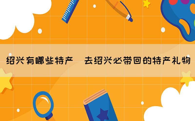 紹興有哪些特產(chǎn)(去紹興必帶回的特產(chǎn)禮物)