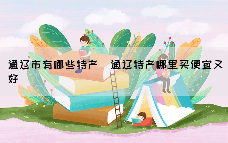 通遼市有哪些特產(chǎn)(通遼特產(chǎn)哪里買便宜又好)