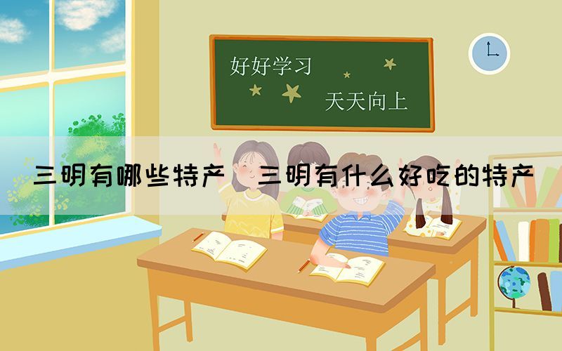 三明有哪些特產(chǎn)(三明有什么好吃的特產(chǎn))