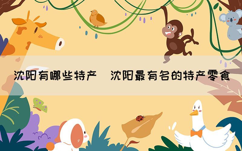 沈陽(yáng)有哪些特產(chǎn)(沈陽(yáng)最有名的特產(chǎn)零食)