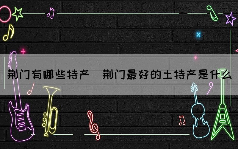 荊門有哪些特產(chǎn)(荊門最好的土特產(chǎn)是什么)