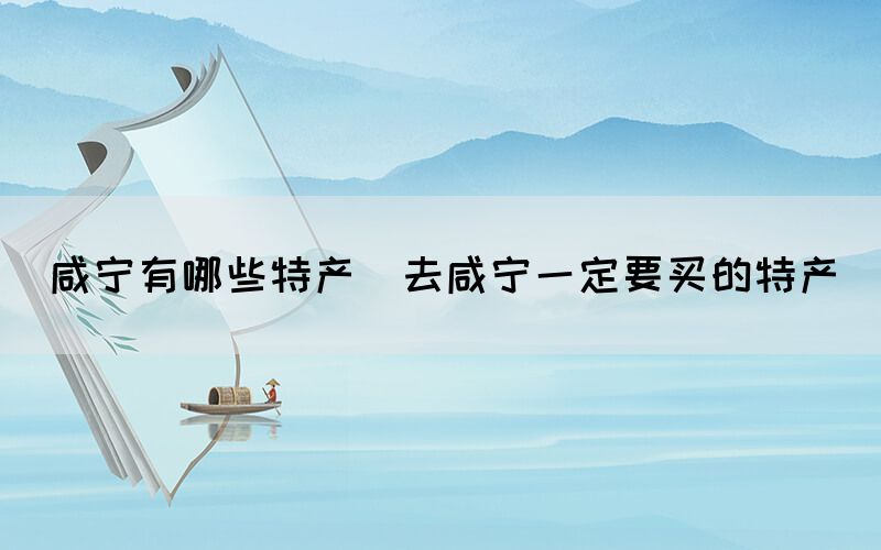 咸寧有哪些特產(chǎn)(去咸寧一定要買的特產(chǎn))