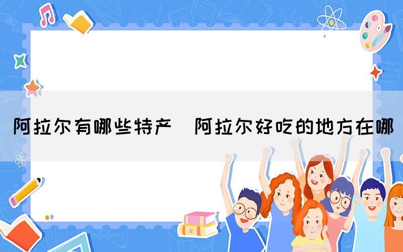 阿拉爾有哪些特產(chǎn)(阿拉爾好吃的地方在哪)