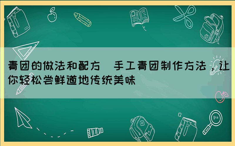 青團的做法和配方(手工青團制作方法，讓你輕松嘗鮮道地傳統(tǒng)美味)
