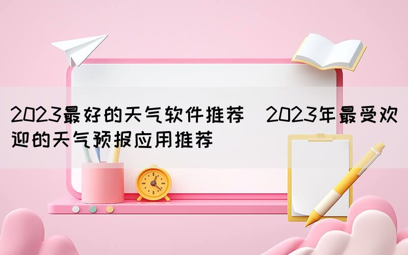 2023最好的天氣軟件推薦(2023年最受歡迎的天氣預報應用推薦)