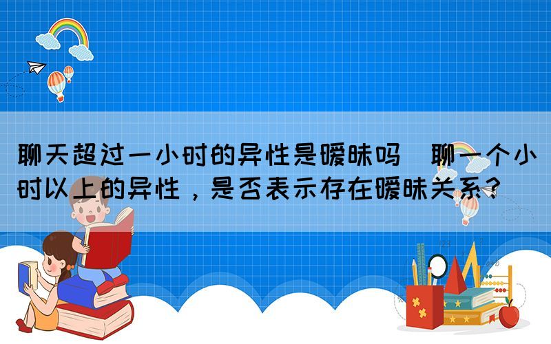 聊天超過一小時的異性是曖昧嗎(聊一個小時以上的異性，是否表示存在曖昧關系？)