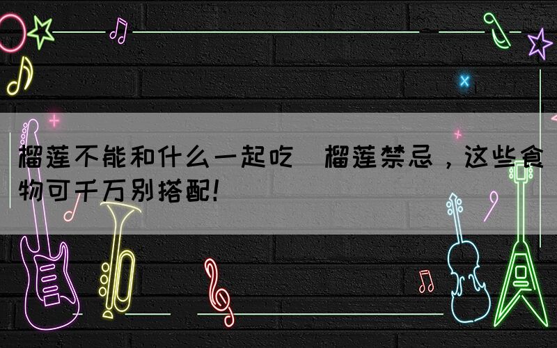 榴蓮不能和什么一起吃(榴蓮禁忌，這些食物可千萬別搭配！)