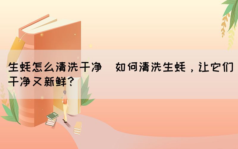 生蠔怎么清洗干凈(如何清洗生蠔，讓它們干凈又新鮮？)