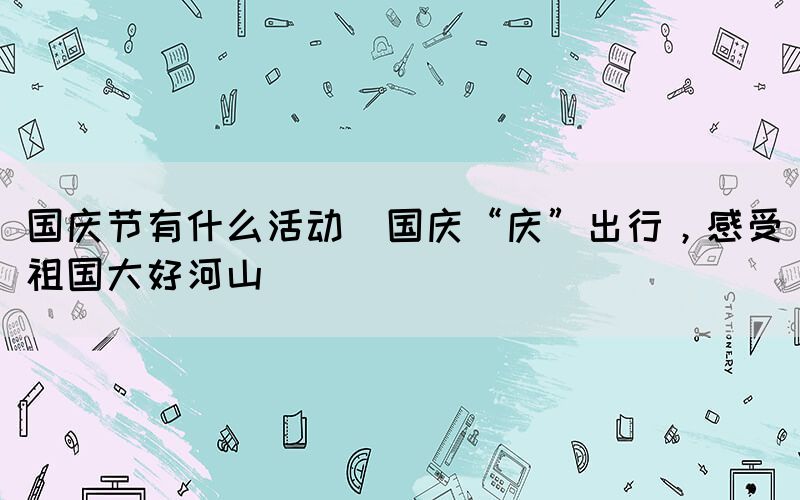 國慶節(jié)有什么活動(dòng)(國慶“慶”出行，感受祖國大好河山)