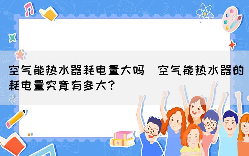 空氣能熱水器耗電量大嗎(空氣能熱水器的耗電量究竟有多大？)