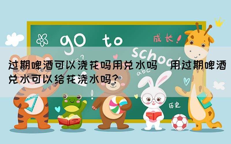 過期啤酒可以澆花嗎用兌水嗎(用過期啤酒兌水可以給花澆水嗎？)