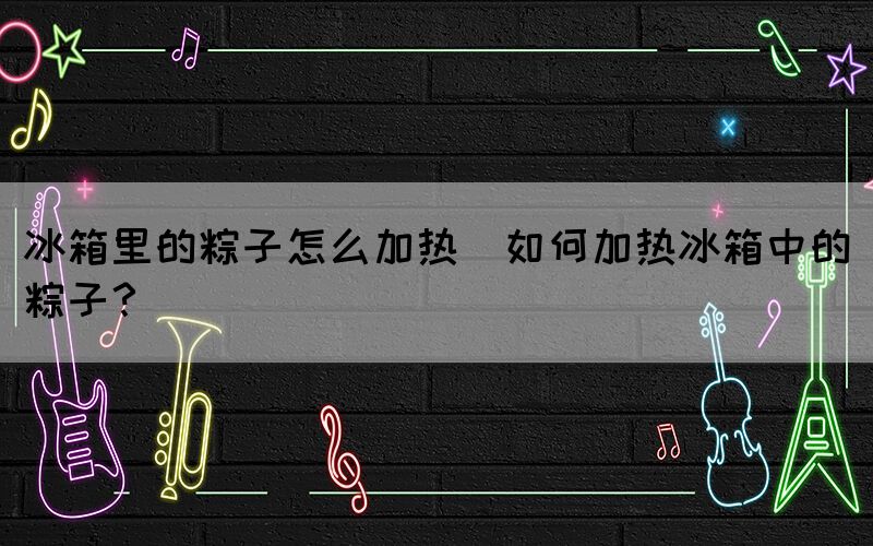 冰箱里的粽子怎么加熱(如何加熱冰箱中的粽子？)