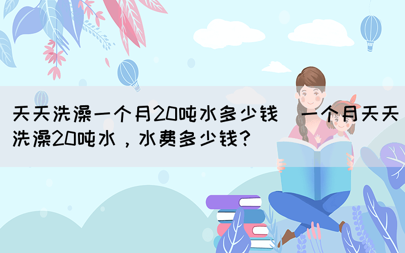 天天洗澡一個月20噸水多少錢(一個月天天洗澡20噸水，水費多少錢？)