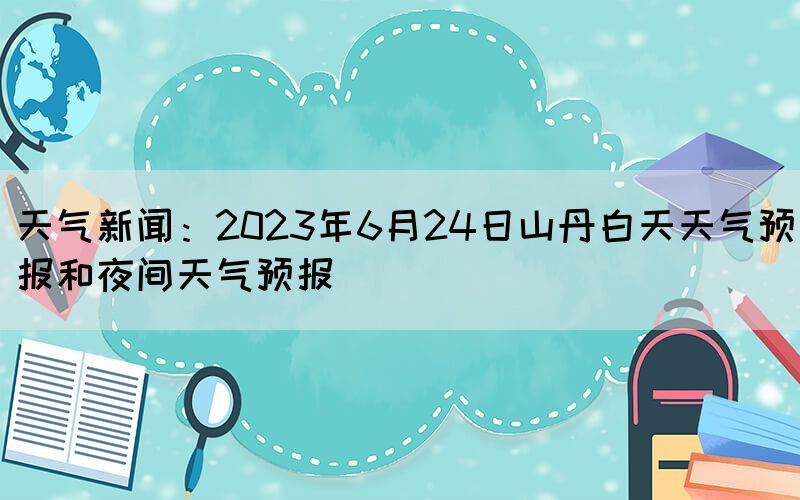 天氣新聞：2023年6月24日山丹白天天氣預(yù)報和夜間天氣預(yù)報