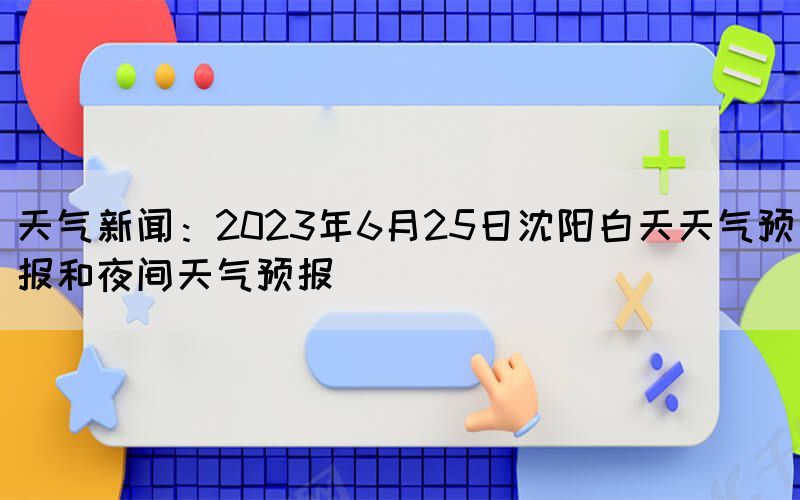 天氣新聞：2023年6月25日沈陽白天天氣預(yù)報和夜間天氣預(yù)報