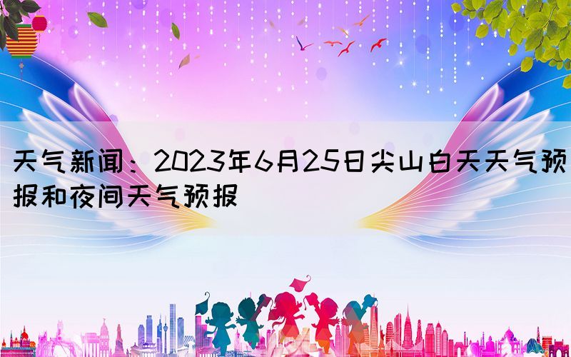 天氣新聞：2023年6月25日尖山白天天氣預(yù)報和夜間天氣預(yù)報