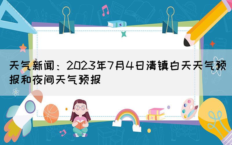天氣新聞：2023年7月4日清鎮(zhèn)白天天氣預(yù)報(bào)和夜間天氣預(yù)報(bào)