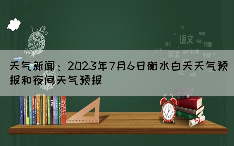 天氣新聞：2023年7月6日衡水白天天氣預報和夜間天氣預報