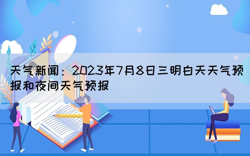 天氣新聞：2023年7月8日三明白天天氣預(yù)報(bào)和夜間天氣預(yù)報(bào)