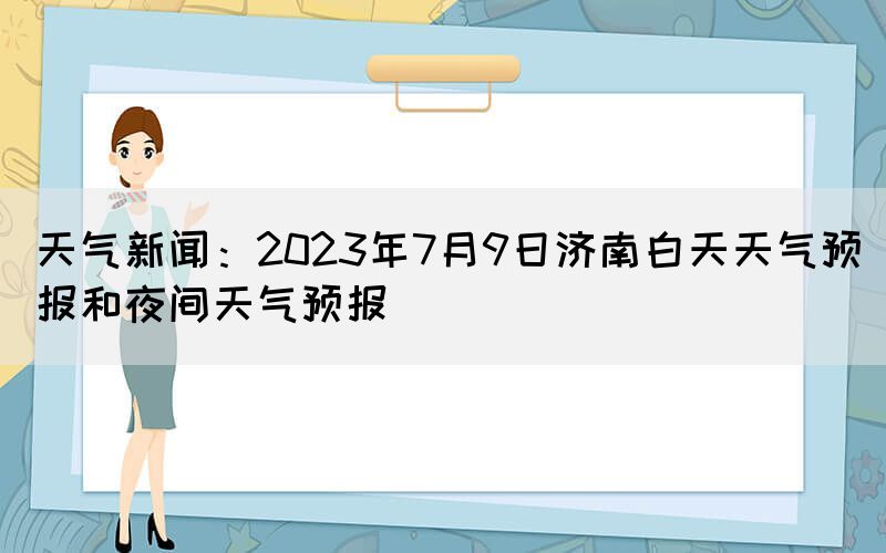天氣新聞：2023年7月9日濟南白天天氣預報和夜間天氣預報