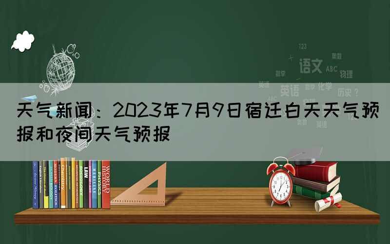 天氣新聞：2023年7月9日宿遷白天天氣預報和夜間天氣預報