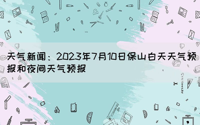 天氣新聞：2023年7月10日保山白天天氣預報和夜間天氣預報