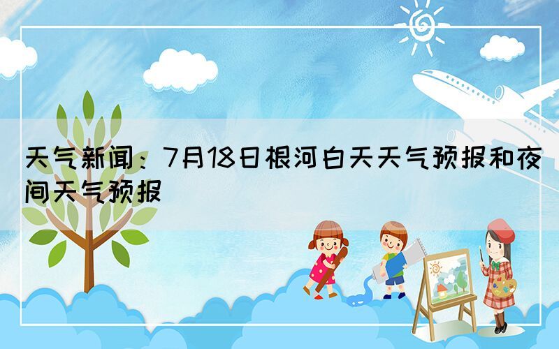 天氣新聞：7月18日根河白天天氣預(yù)報和夜間天氣預(yù)報