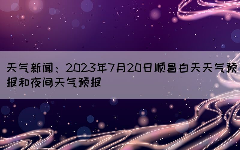 天氣新聞：2023年7月20日順昌白天天氣預(yù)報和夜間天氣預(yù)報