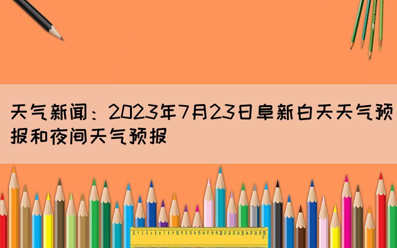 天氣新聞：2023年7月23日阜新白天天氣預報和夜間天氣預報