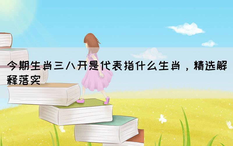 今期生肖三八開(kāi)是代表指什么生肖，精選解釋